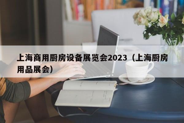 上海商用厨房设备展览会2023（上海厨房用品展会）