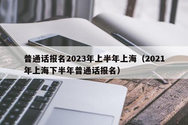 普通话报名2023年上半年上海（2021年上海下半年普通话报名）