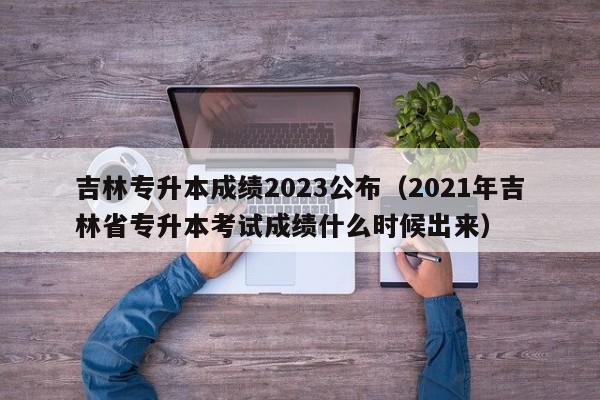 吉林专升本成绩2023公布（2021年吉林省专升本考试成绩什么时候出来）