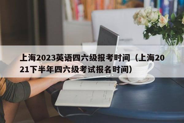 上海2023英语四六级报考时间（上海2021下半年四六级考试报名时间）