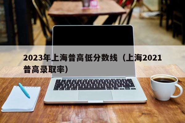 2023年上海普高低分数线（上海2021普高录取率）