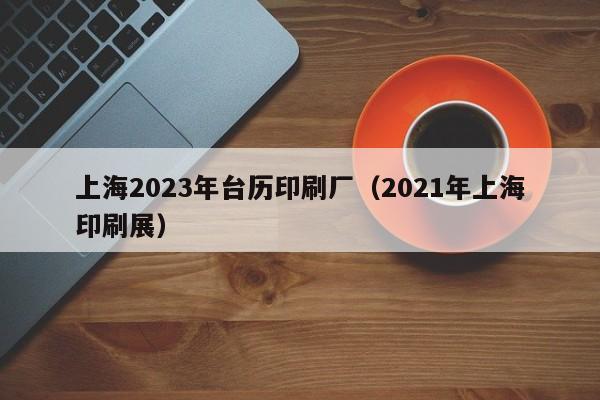 上海2023年台历印刷厂（2021年上海印刷展）
