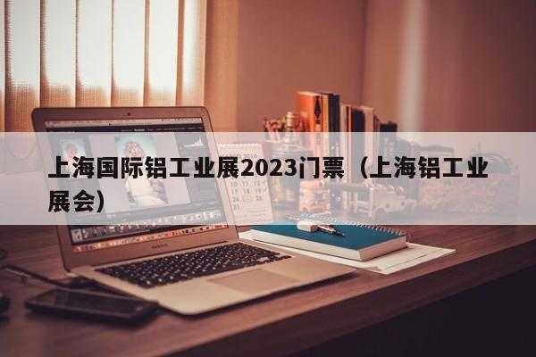 上海国际铝工业展2023门票（上海铝工业展会）