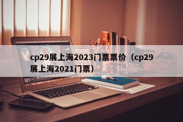 cp29展上海2023门票票价（cp29展上海2021门票）