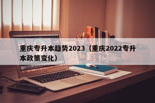 重庆专升本趋势2023（重庆2022专升本政策变化）