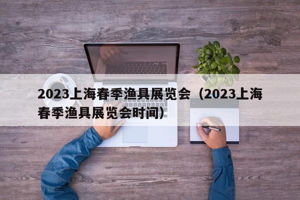2023上海春季渔具展览会（2023上海春季渔具展览会时间）
