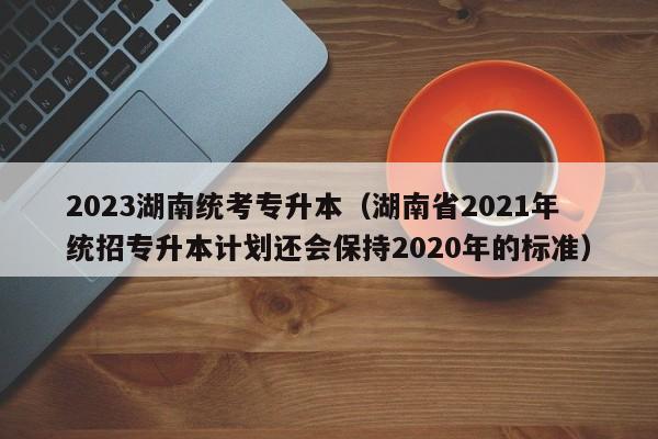 2023湖南统考专升本（湖南省2021年统招专升本计划还会保持2020年的标准）
