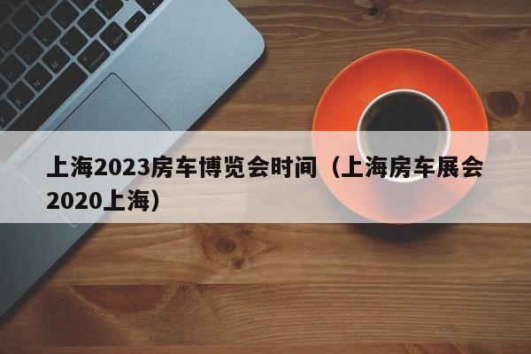 上海2023房车博览会时间（上海房车展会2020上海）