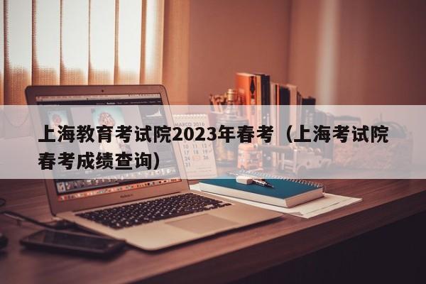 上海教育考试院2023年春考（上海考试院春考成绩查询）
