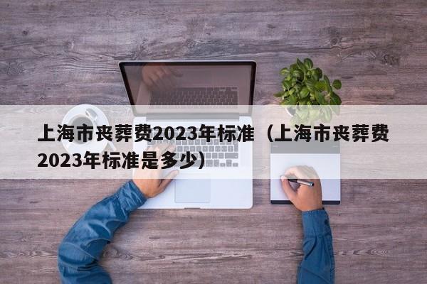 上海市丧葬费2023年标准（上海市丧葬费2023年标准是多少）