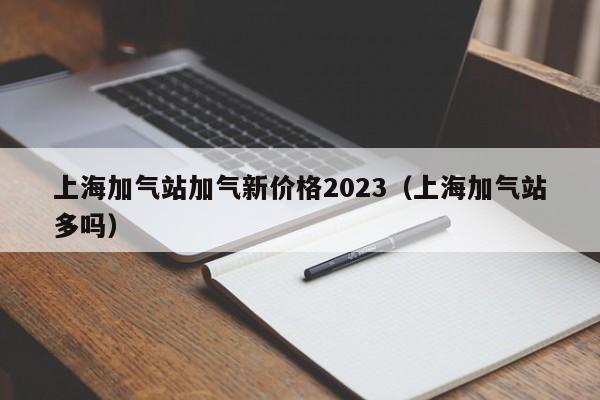 上海加气站加气新价格2023（上海加气站多吗）