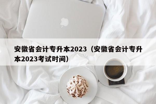 安徽省会计专升本2023（安徽省会计专升本2023考试时间）